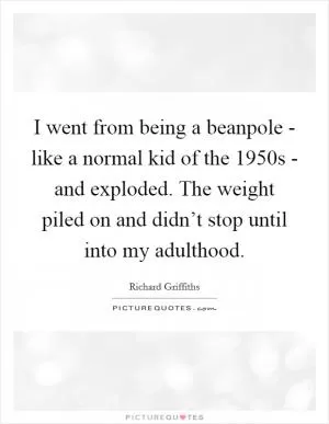 I went from being a beanpole - like a normal kid of the 1950s - and exploded. The weight piled on and didn’t stop until into my adulthood Picture Quote #1