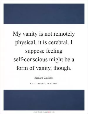 My vanity is not remotely physical, it is cerebral. I suppose feeling self-conscious might be a form of vanity, though Picture Quote #1