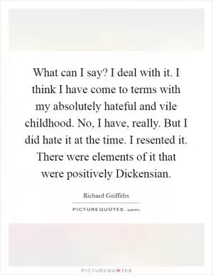 What can I say? I deal with it. I think I have come to terms with my absolutely hateful and vile childhood. No, I have, really. But I did hate it at the time. I resented it. There were elements of it that were positively Dickensian Picture Quote #1