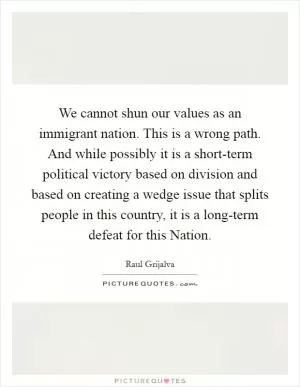 We cannot shun our values as an immigrant nation. This is a wrong path. And while possibly it is a short-term political victory based on division and based on creating a wedge issue that splits people in this country, it is a long-term defeat for this Nation Picture Quote #1