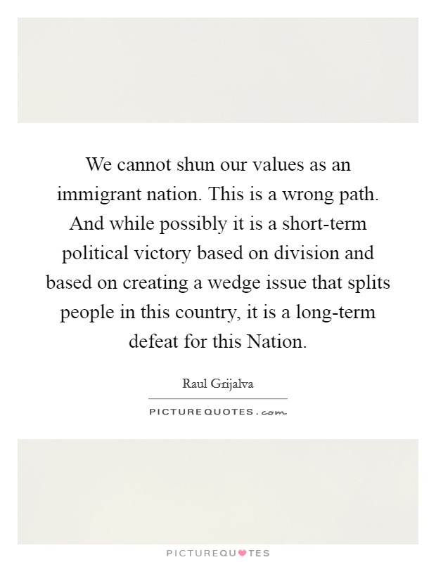 We cannot shun our values as an immigrant nation. This is a wrong path. And while possibly it is a short-term political victory based on division and based on creating a wedge issue that splits people in this country, it is a long-term defeat for this Nation Picture Quote #1