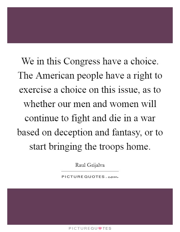We in this Congress have a choice. The American people have a right to exercise a choice on this issue, as to whether our men and women will continue to fight and die in a war based on deception and fantasy, or to start bringing the troops home Picture Quote #1