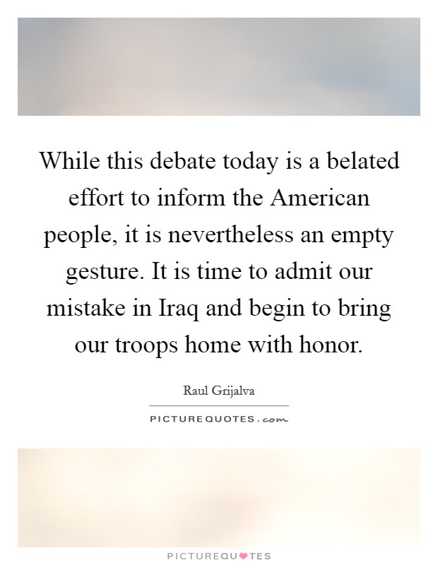 While this debate today is a belated effort to inform the American people, it is nevertheless an empty gesture. It is time to admit our mistake in Iraq and begin to bring our troops home with honor Picture Quote #1