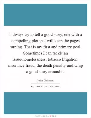 I always try to tell a good story, one with a compelling plot that will keep the pages turning. That is my first and primary goal. Sometimes I can tackle an issue-homelessness, tobacco litigation, insurance fraud, the death penalty-and wrap a good story around it Picture Quote #1