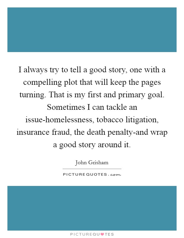 I always try to tell a good story, one with a compelling plot that will keep the pages turning. That is my first and primary goal. Sometimes I can tackle an issue-homelessness, tobacco litigation, insurance fraud, the death penalty-and wrap a good story around it Picture Quote #1