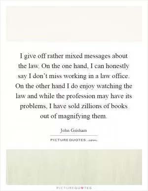I give off rather mixed messages about the law. On the one hand, I can honestly say I don’t miss working in a law office. On the other hand I do enjoy watching the law and while the profession may have its problems, I have sold zillions of books out of magnifying them Picture Quote #1