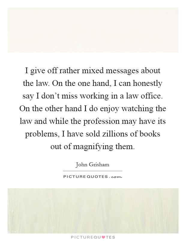 I give off rather mixed messages about the law. On the one hand, I can honestly say I don't miss working in a law office. On the other hand I do enjoy watching the law and while the profession may have its problems, I have sold zillions of books out of magnifying them Picture Quote #1