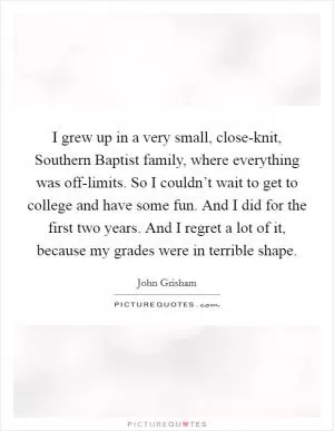 I grew up in a very small, close-knit, Southern Baptist family, where everything was off-limits. So I couldn’t wait to get to college and have some fun. And I did for the first two years. And I regret a lot of it, because my grades were in terrible shape Picture Quote #1