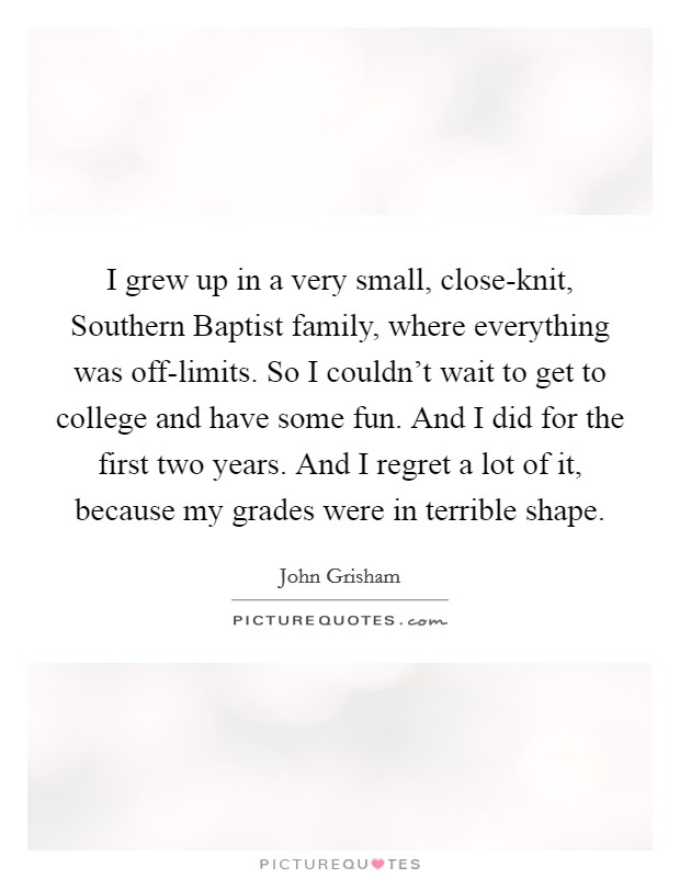 I grew up in a very small, close-knit, Southern Baptist family, where everything was off-limits. So I couldn't wait to get to college and have some fun. And I did for the first two years. And I regret a lot of it, because my grades were in terrible shape Picture Quote #1