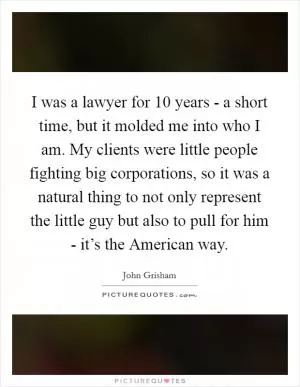 I was a lawyer for 10 years - a short time, but it molded me into who I am. My clients were little people fighting big corporations, so it was a natural thing to not only represent the little guy but also to pull for him - it’s the American way Picture Quote #1