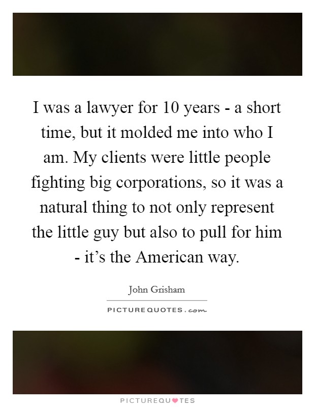 I was a lawyer for 10 years - a short time, but it molded me into who I am. My clients were little people fighting big corporations, so it was a natural thing to not only represent the little guy but also to pull for him - it's the American way Picture Quote #1