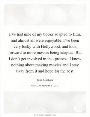 I’ve had nine of my books adapted to film, and almost all were enjoyable. I’ve been very lucky with Hollywood, and look forward to more movies being adapted. But I don’t get involved in that process. I know nothing about making movies and I stay away from it and hope for the best Picture Quote #1