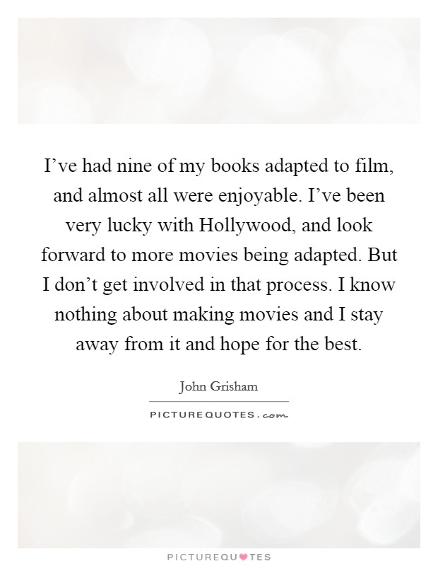 I've had nine of my books adapted to film, and almost all were enjoyable. I've been very lucky with Hollywood, and look forward to more movies being adapted. But I don't get involved in that process. I know nothing about making movies and I stay away from it and hope for the best Picture Quote #1