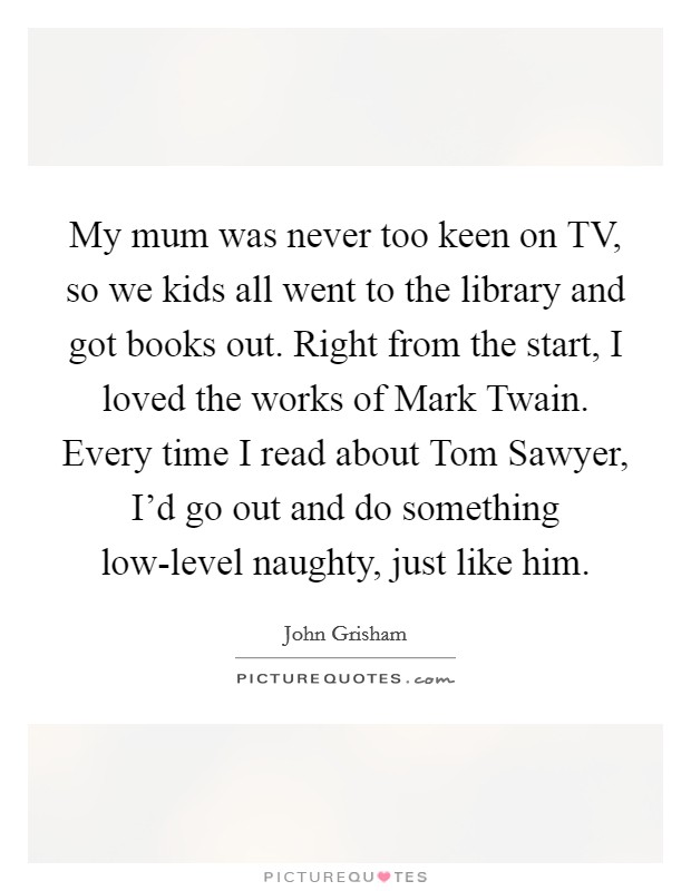 My mum was never too keen on TV, so we kids all went to the library and got books out. Right from the start, I loved the works of Mark Twain. Every time I read about Tom Sawyer, I'd go out and do something low-level naughty, just like him Picture Quote #1
