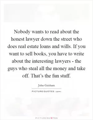 Nobody wants to read about the honest lawyer down the street who does real estate loans and wills. If you want to sell books, you have to write about the interesting lawyers - the guys who steal all the money and take off. That’s the fun stuff Picture Quote #1
