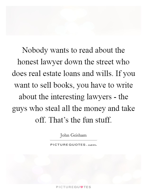 Nobody wants to read about the honest lawyer down the street who does real estate loans and wills. If you want to sell books, you have to write about the interesting lawyers - the guys who steal all the money and take off. That's the fun stuff Picture Quote #1