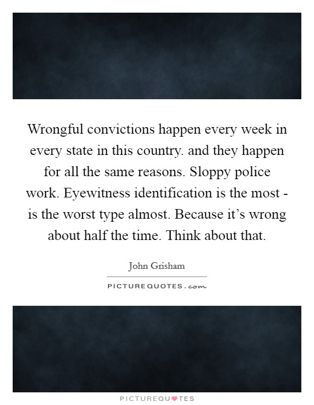 Wrongful convictions happen every week in every state in this country. and they happen for all the same reasons. Sloppy police work. Eyewitness identification is the most - is the worst type almost. Because it's wrong about half the time. Think about that Picture Quote #1