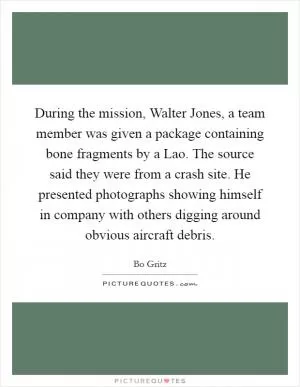 During the mission, Walter Jones, a team member was given a package containing bone fragments by a Lao. The source said they were from a crash site. He presented photographs showing himself in company with others digging around obvious aircraft debris Picture Quote #1