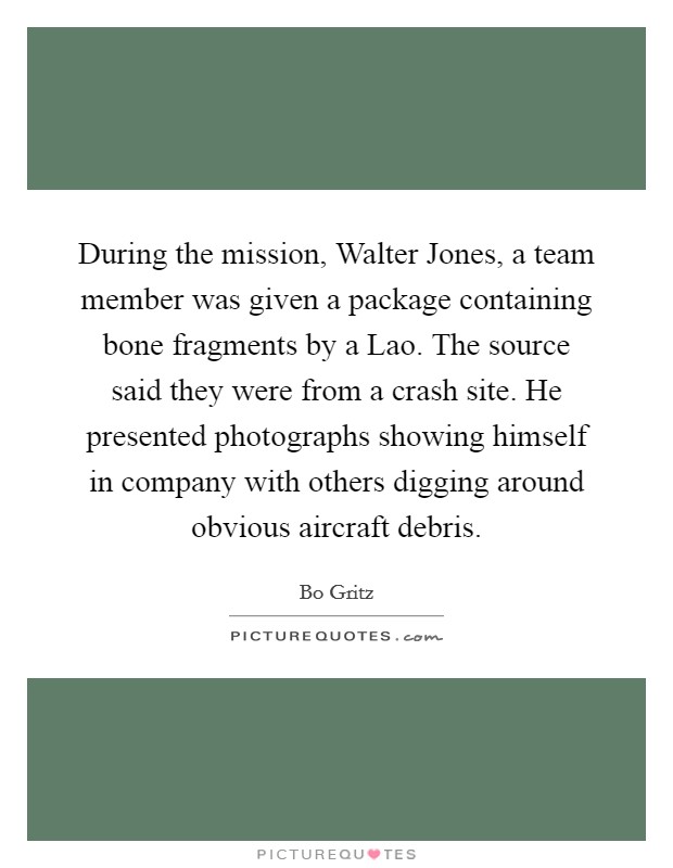 During the mission, Walter Jones, a team member was given a package containing bone fragments by a Lao. The source said they were from a crash site. He presented photographs showing himself in company with others digging around obvious aircraft debris Picture Quote #1