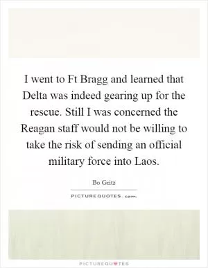 I went to Ft Bragg and learned that Delta was indeed gearing up for the rescue. Still I was concerned the Reagan staff would not be willing to take the risk of sending an official military force into Laos Picture Quote #1