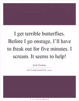 I get terrible butterflies. Before I go onstage, I’ll have to freak out for five minutes. I scream. It seems to help! Picture Quote #1