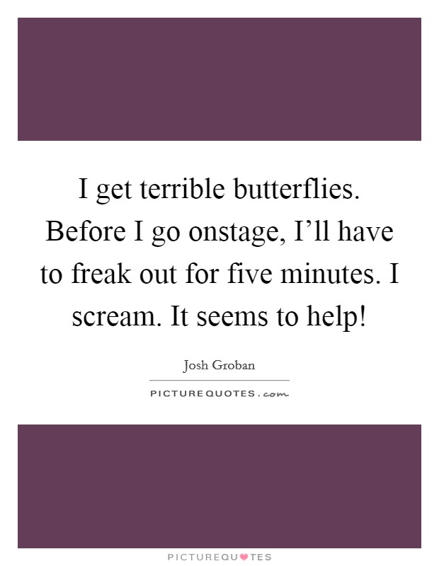 I get terrible butterflies. Before I go onstage, I'll have to freak out for five minutes. I scream. It seems to help! Picture Quote #1