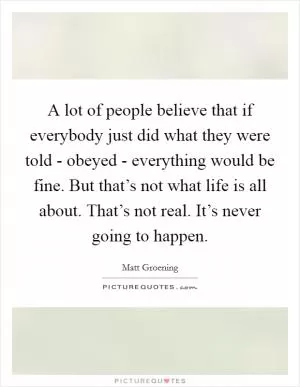 A lot of people believe that if everybody just did what they were told - obeyed - everything would be fine. But that’s not what life is all about. That’s not real. It’s never going to happen Picture Quote #1