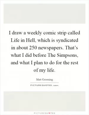 I draw a weekly comic strip called Life in Hell, which is syndicated in about 250 newspapers. That’s what I did before The Simpsons, and what I plan to do for the rest of my life Picture Quote #1
