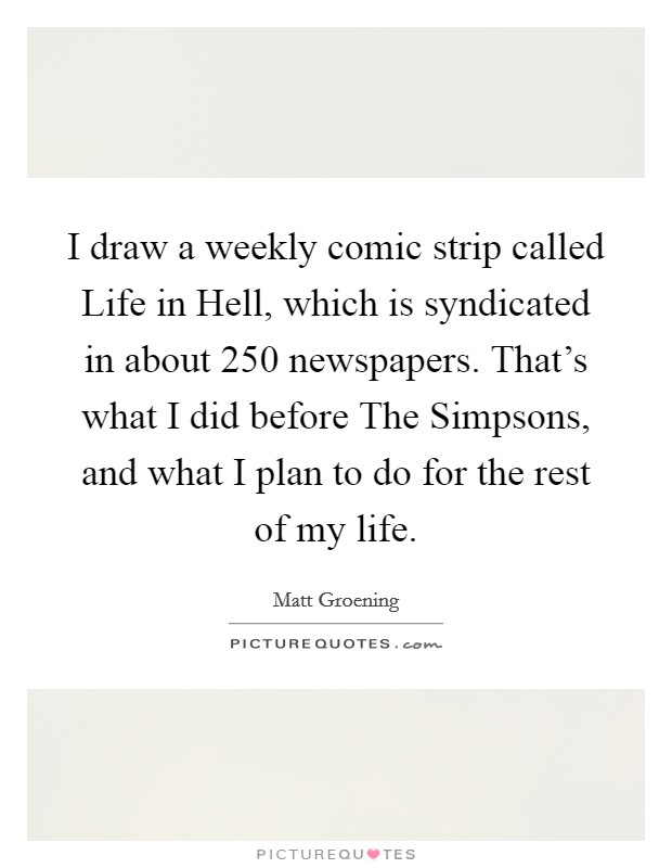 I draw a weekly comic strip called Life in Hell, which is syndicated in about 250 newspapers. That's what I did before The Simpsons, and what I plan to do for the rest of my life Picture Quote #1