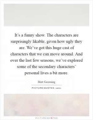It’s a funny show. The characters are surprisingly likable, given how ugly they are. We’ve got this huge cast of characters that we can move around. And over the last few seasons, we’ve explored some of the secondary characters’ personal lives a bit more Picture Quote #1