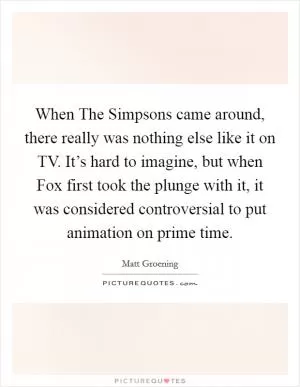 When The Simpsons came around, there really was nothing else like it on TV. It’s hard to imagine, but when Fox first took the plunge with it, it was considered controversial to put animation on prime time Picture Quote #1