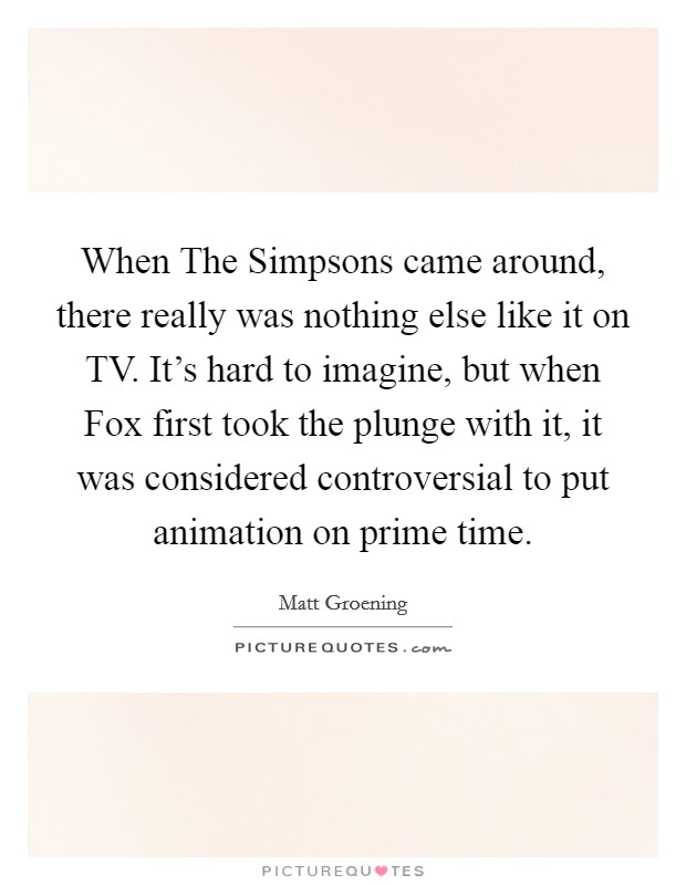 When The Simpsons came around, there really was nothing else like it on TV. It's hard to imagine, but when Fox first took the plunge with it, it was considered controversial to put animation on prime time Picture Quote #1