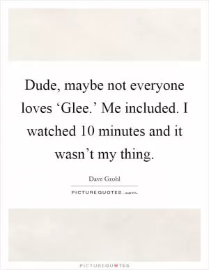 Dude, maybe not everyone loves ‘Glee.’ Me included. I watched 10 minutes and it wasn’t my thing Picture Quote #1