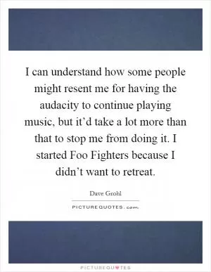 I can understand how some people might resent me for having the audacity to continue playing music, but it’d take a lot more than that to stop me from doing it. I started Foo Fighters because I didn’t want to retreat Picture Quote #1