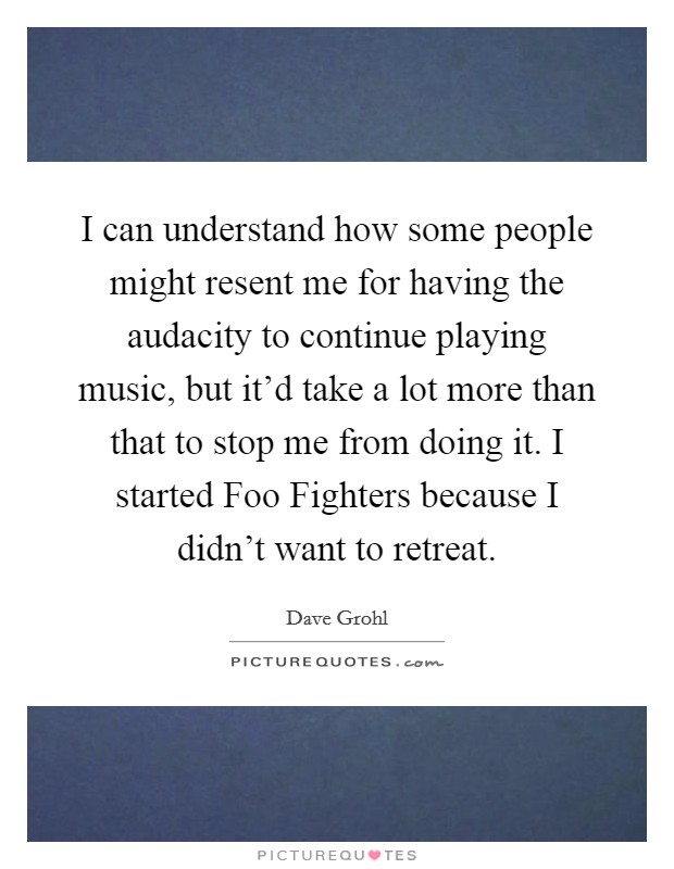 I can understand how some people might resent me for having the audacity to continue playing music, but it'd take a lot more than that to stop me from doing it. I started Foo Fighters because I didn't want to retreat Picture Quote #1