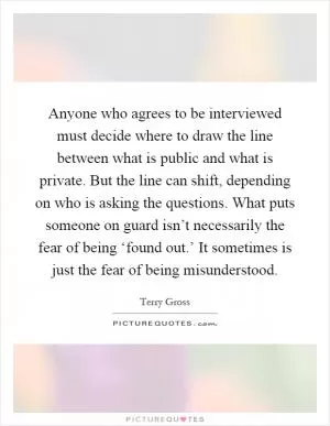 Anyone who agrees to be interviewed must decide where to draw the line between what is public and what is private. But the line can shift, depending on who is asking the questions. What puts someone on guard isn’t necessarily the fear of being ‘found out.’ It sometimes is just the fear of being misunderstood Picture Quote #1