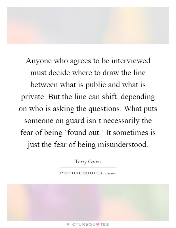Anyone who agrees to be interviewed must decide where to draw the line between what is public and what is private. But the line can shift, depending on who is asking the questions. What puts someone on guard isn't necessarily the fear of being ‘found out.' It sometimes is just the fear of being misunderstood Picture Quote #1