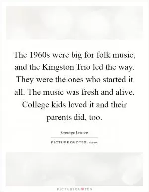 The 1960s were big for folk music, and the Kingston Trio led the way. They were the ones who started it all. The music was fresh and alive. College kids loved it and their parents did, too Picture Quote #1