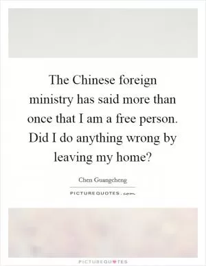 The Chinese foreign ministry has said more than once that I am a free person. Did I do anything wrong by leaving my home? Picture Quote #1