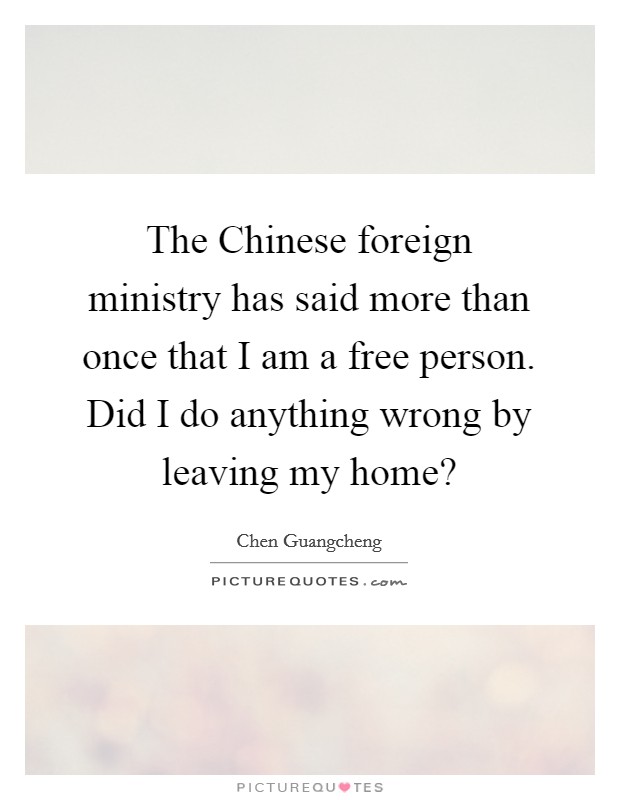 The Chinese foreign ministry has said more than once that I am a free person. Did I do anything wrong by leaving my home? Picture Quote #1