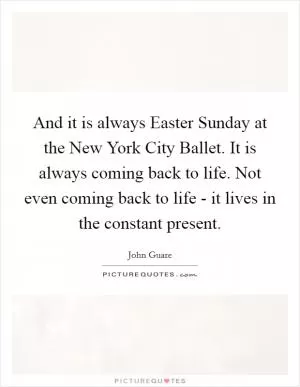 And it is always Easter Sunday at the New York City Ballet. It is always coming back to life. Not even coming back to life - it lives in the constant present Picture Quote #1