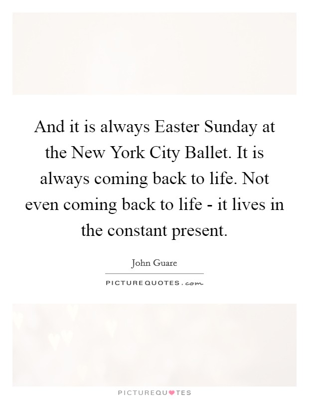 And it is always Easter Sunday at the New York City Ballet. It is always coming back to life. Not even coming back to life - it lives in the constant present Picture Quote #1