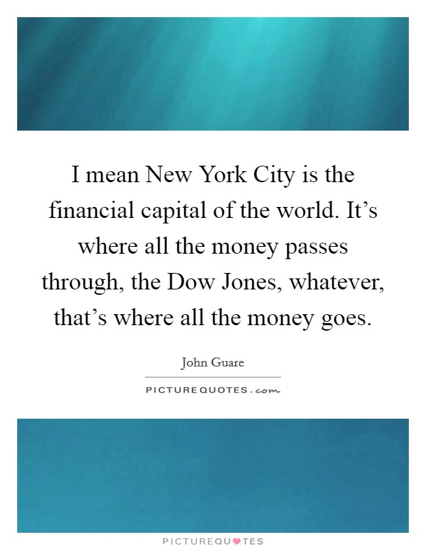 I mean New York City is the financial capital of the world. It's where all the money passes through, the Dow Jones, whatever, that's where all the money goes Picture Quote #1