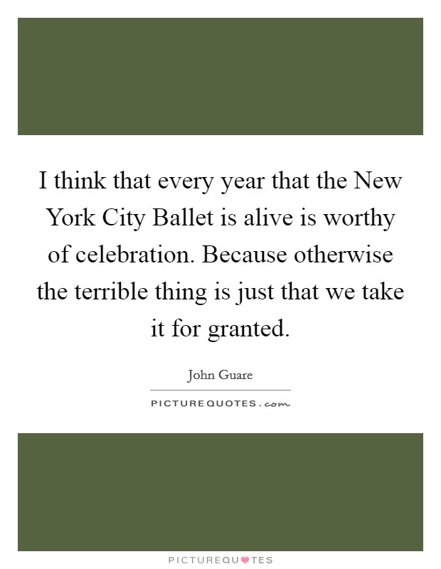 I think that every year that the New York City Ballet is alive is worthy of celebration. Because otherwise the terrible thing is just that we take it for granted Picture Quote #1