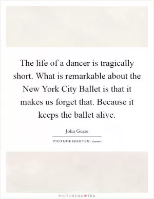 The life of a dancer is tragically short. What is remarkable about the New York City Ballet is that it makes us forget that. Because it keeps the ballet alive Picture Quote #1
