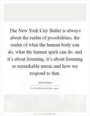 The New York City Ballet is always about the realm of possibilities, the realm of what the human body can do, what the human spirit can do. and it’s about listening, it’s about listening to remarkable music and how we respond to that Picture Quote #1