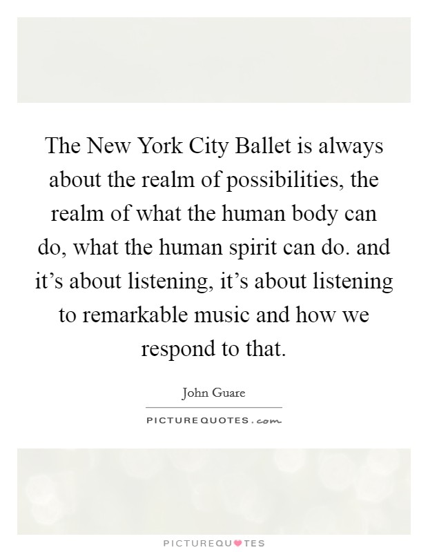 The New York City Ballet is always about the realm of possibilities, the realm of what the human body can do, what the human spirit can do. and it's about listening, it's about listening to remarkable music and how we respond to that Picture Quote #1