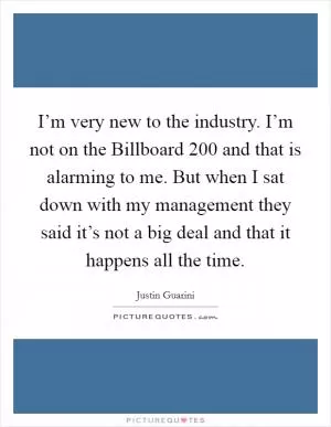 I’m very new to the industry. I’m not on the Billboard 200 and that is alarming to me. But when I sat down with my management they said it’s not a big deal and that it happens all the time Picture Quote #1