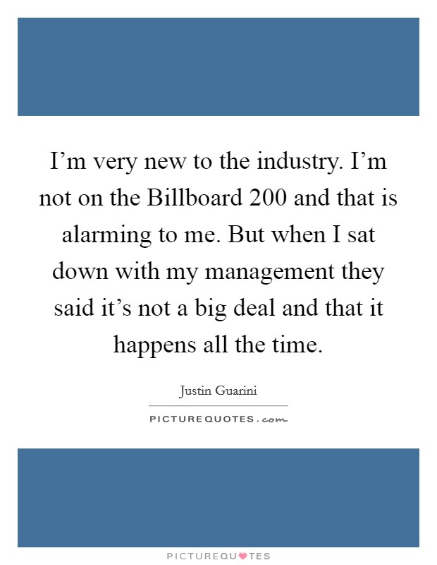 I'm very new to the industry. I'm not on the Billboard 200 and that is alarming to me. But when I sat down with my management they said it's not a big deal and that it happens all the time Picture Quote #1