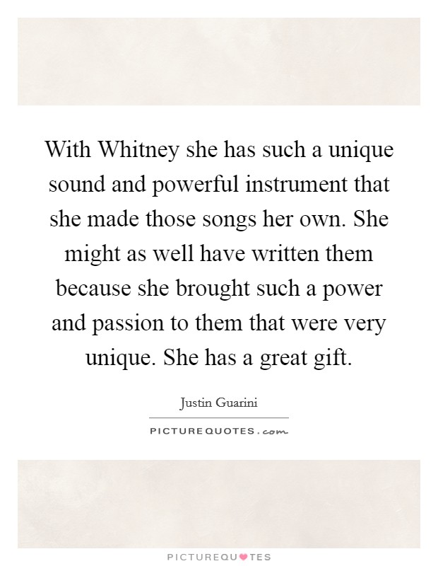 With Whitney she has such a unique sound and powerful instrument that she made those songs her own. She might as well have written them because she brought such a power and passion to them that were very unique. She has a great gift Picture Quote #1